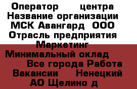 Оператор Call-центра › Название организации ­ МСК Авангард, ООО › Отрасль предприятия ­ Маркетинг › Минимальный оклад ­ 30 000 - Все города Работа » Вакансии   . Ненецкий АО,Щелино д.